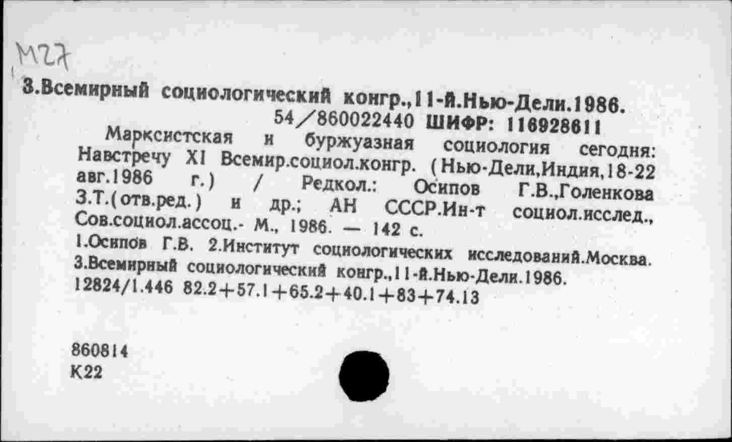 ﻿.Всемирный социологический конгр.,11-й.Нью-Дели. 1986.
54/860022440 ШИФР: 116928611
Марксистская и буржуазная социология сегодня: Навстречу XI Всемир.соииол.конгр. (Нью-Дели,Индия, 18-22 авг.1986	г.)	/ Редкол.: Осипов Г.В.,Голенкова
З.Т.(отв.ред.) и др.; АН СССР.Ин-т социол.исслед., Сов.социол.ассоц.- М., 1986. — 142 с.
1.Осипов Г.В. 2.Институт социологических исследований.Москва. З.Всемирный социологический конгр.,11-Й.Нью-Дели. 1986.
12824/1.446 82.2+57.1+65.2+40.1-1-834-74.13
860814
К22